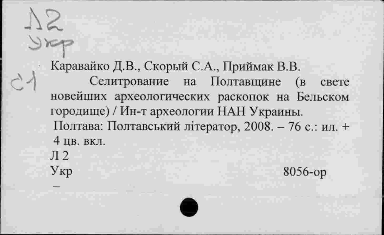 ﻿Каравайко Д.В., Скорый С.А., Приймак В.В.
Селитрование на Полтавщине (в свете новейших археологических раскопок на Бельском городище) / Ин-т археологии НАН Украины. Полтава: Полтавський літератор, 2008. - 76 с.: ил. + 4 цв. вкл.
Л2
Укр	8056-ор